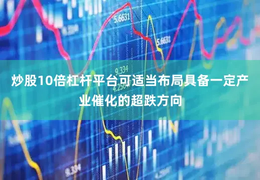 炒股10倍杠杆平台可适当布局具备一定产业催化的超跌方向