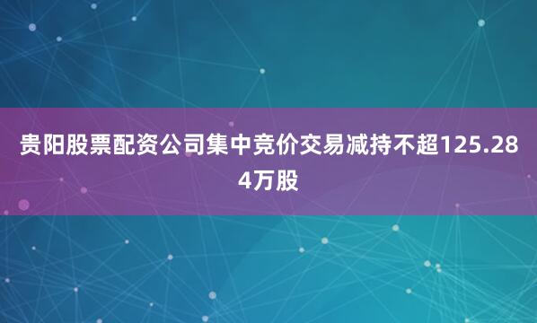 贵阳股票配资公司集中竞价交易减持不超125.284万股