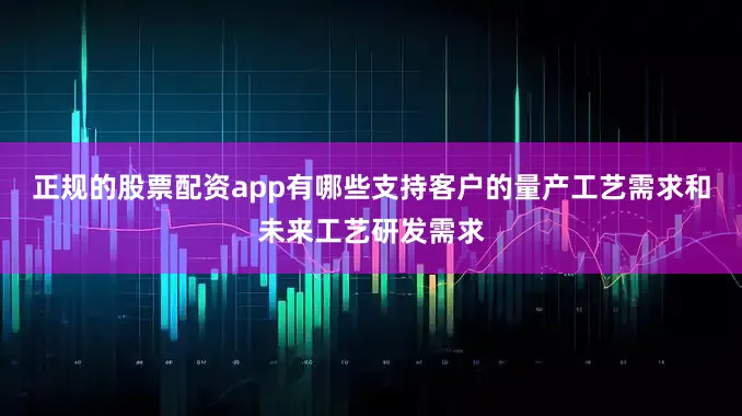 正规的股票配资app有哪些支持客户的量产工艺需求和未来工艺研发需求
