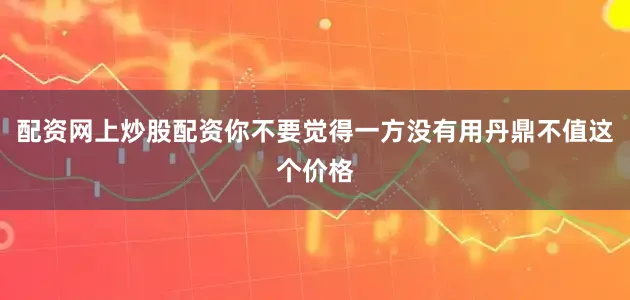 配资网上炒股配资你不要觉得一方没有用丹鼎不值这个价格
