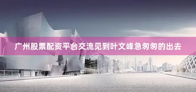广州股票配资平台交流见到叶文峰急匆匆的出去