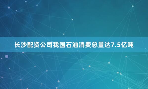 长沙配资公司我国石油消费总量达7.5亿吨