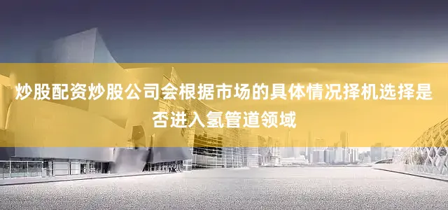 炒股配资炒股公司会根据市场的具体情况择机选择是否进入氢管道领域