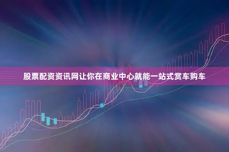 股票配资资讯网让你在商业中心就能一站式赏车购车