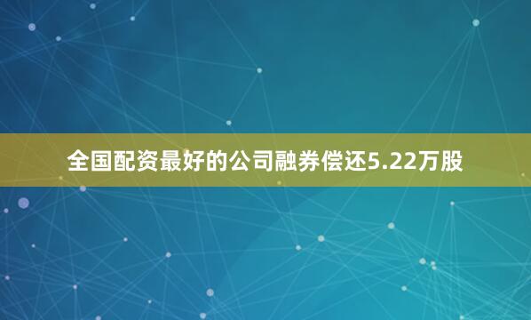 全国配资最好的公司融券偿还5.22万股