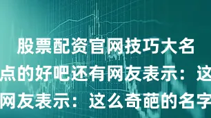 股票配资官网技巧大名还是规范点的好吧还有网友表示：这么奇葩的名字