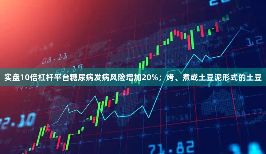 实盘10倍杠杆平台糖尿病发病风险增加20%；烤、煮或土豆泥形式的土豆