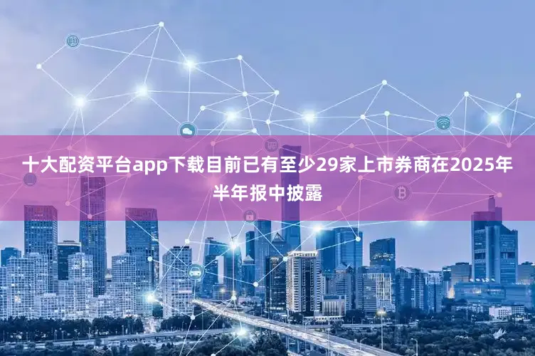 十大配资平台app下载目前已有至少29家上市券商在2025年半年报中披露