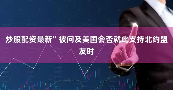 炒股配资最新”被问及美国会否就此支持北约盟友时